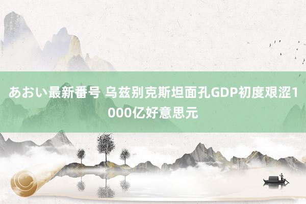 あおい最新番号 乌兹别克斯坦面孔GDP初度艰涩1000亿好意思元