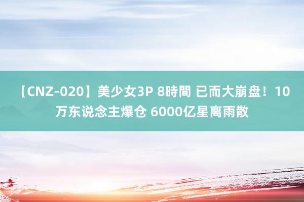 【CNZ-020】美少女3P 8時間 已而大崩盘！10万东说念主爆仓 6000亿星离雨散