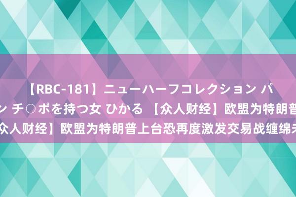 【RBC-181】ニューハーフコレクション パーフェクトエロマシーン チ○ポを持つ女 ひかる 【众人财经】欧盟为特朗普上台恐再度激发交易战缠绵未雨