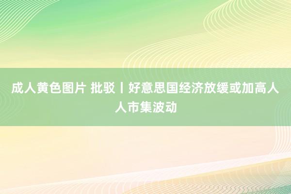 成人黄色图片 批驳丨好意思国经济放缓或加高人人市集波动