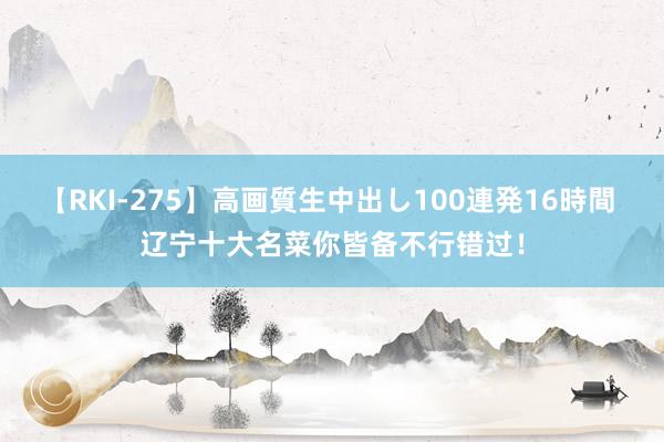 【RKI-275】高画質生中出し100連発16時間 辽宁十大名菜你皆备不行错过！