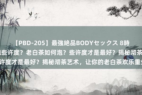 【PBD-205】最強絶品BODYセックス 8時間スペシャル 老白茶如何泡些许度？老白茶如何泡？些许度才是最好？揭秘沏茶艺术，让你的老白茶欢乐重生！