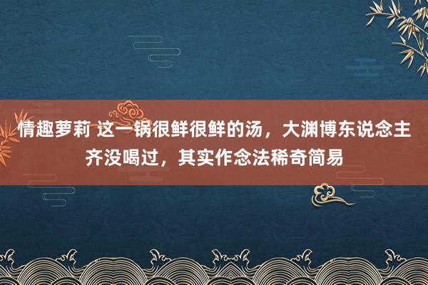 情趣萝莉 这一锅很鲜很鲜的汤，大渊博东说念主齐没喝过，其实作念法稀奇简易