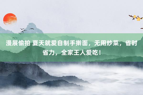 漫展偷拍 夏天就爱自制手擀面，无用炒菜，省时省力，全家王人爱吃！