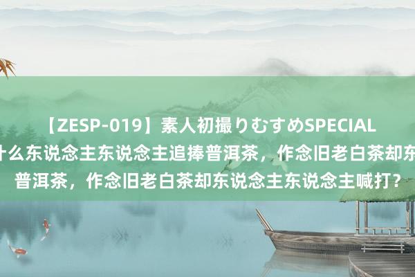 【ZESP-019】素人初撮りむすめSPECIAL Vol.3 齐是渥堆，为什么东说念主东说念主追捧普洱茶，作念旧老白茶却东说念主东说念主喊打？