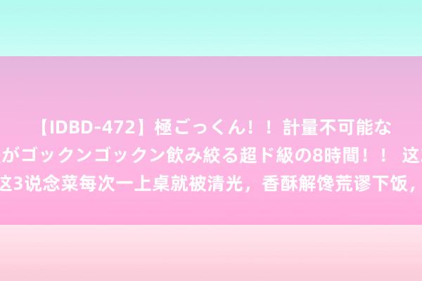 【IDBD-472】極ごっくん！！計量不可能な爆量ザーメンをS級女優がゴックンゴックン飲み絞る超ド級の8時間！！ 这3说念菜每次一上桌就被清光，香酥解馋荒谬下饭，大东说念主孩子皆心爱