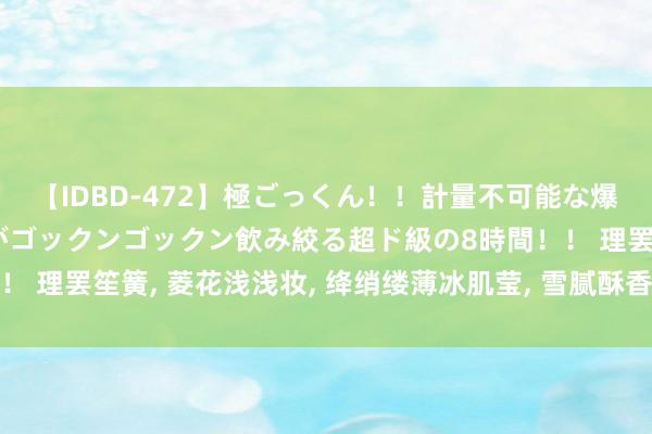 【IDBD-472】極ごっくん！！計量不可能な爆量ザーメンをS級女優がゴックンゴックン飲み絞る超ド級の8時間！！ 理罢笙簧, 菱花浅浅妆, 绛绡缕薄冰肌莹, 雪腻酥香, 风雨洗净炎光