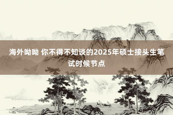 海外呦呦 你不得不知谈的2025年硕士接头生笔试时候节点