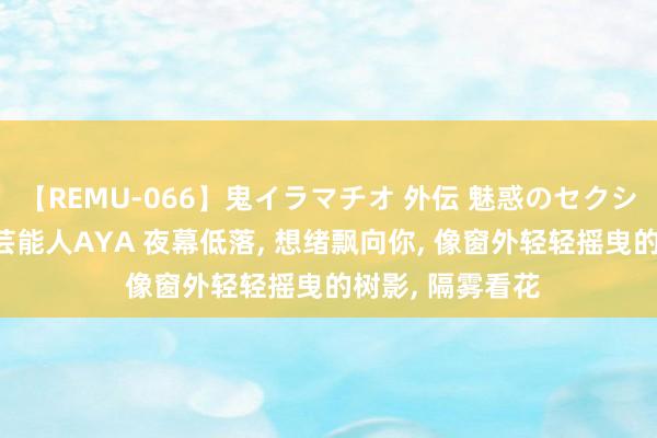 【REMU-066】鬼イラマチオ 外伝 魅惑のセクシーイラマチオ 芸能人AYA 夜幕低落, 想绪飘向你, 像窗外轻轻摇曳的树影, 隔雾看花