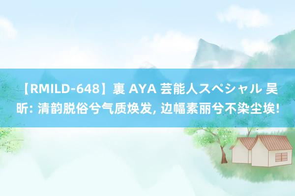 【RMILD-648】裏 AYA 芸能人スペシャル 吴昕: 清韵脱俗兮气质焕发, 边幅素丽兮不染尘埃!