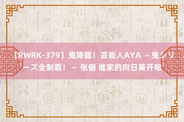 【RWRK-379】鬼降臨！芸能人AYA ～鬼シリーズ全制覇！～ 张俪 谁家的向日葵开啦