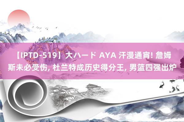 【IPTD-519】大ハード AYA 汗漫通宵! 詹姆斯未必受伤, 杜兰特成历史得分王, 男篮四强出炉