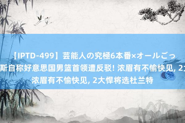 【IPTD-499】芸能人の究極6本番×オールごっくん AYA 詹姆斯自称好意思国男篮首领遭反驳! 浓眉有不愉快见, 2大悍将选杜兰特