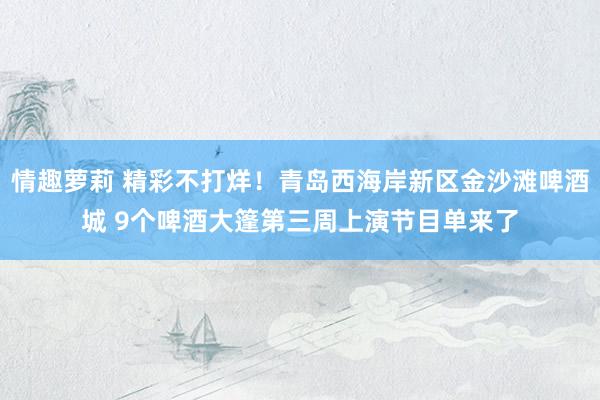 情趣萝莉 精彩不打烊！青岛西海岸新区金沙滩啤酒城 9个啤酒大篷第三周上演节目单来了