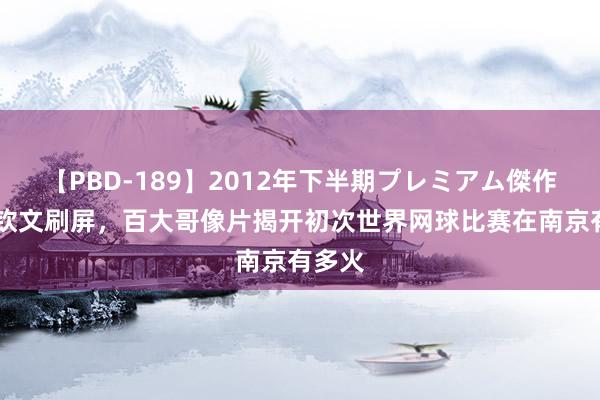 【PBD-189】2012年下半期プレミアム傑作選 郑钦文刷屏，百大哥像片揭开初次世界网球比赛在南京有多火