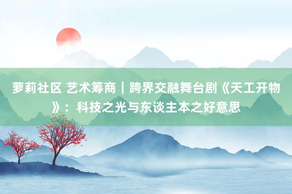 萝莉社区 艺术筹商｜跨界交融舞台剧《天工开物》：科技之光与东谈主本之好意思