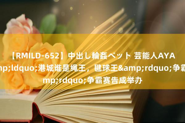 【RMILD-652】中出し輪姦ペット 芸能人AYA 第三届-&ldquo;港城谁是绳王，毽球王&rdquo;争霸赛告成举办