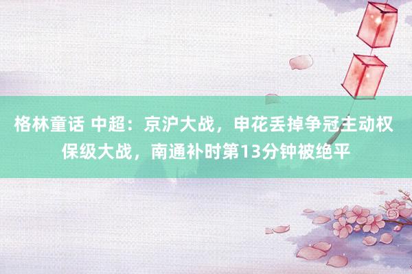 格林童话 中超：京沪大战，申花丢掉争冠主动权 保级大战，南通补时第13分钟被绝平