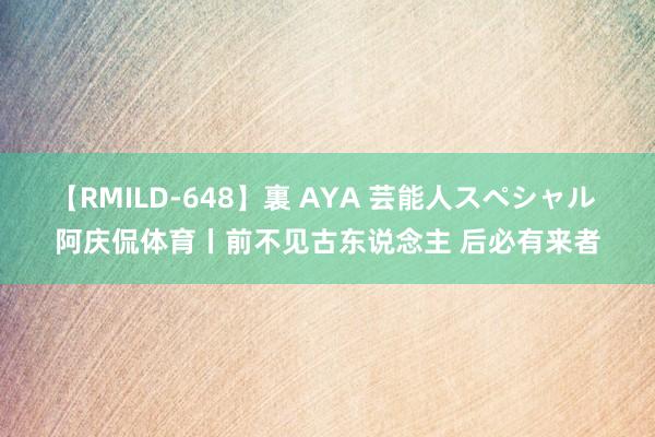 【RMILD-648】裏 AYA 芸能人スペシャル 阿庆侃体育丨前不见古东说念主 后必有来者