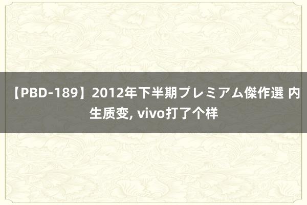 【PBD-189】2012年下半期プレミアム傑作選 内生质变, vivo打了个样