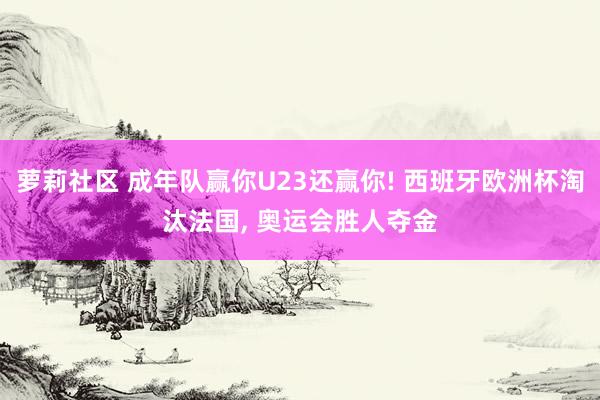 萝莉社区 成年队赢你U23还赢你! 西班牙欧洲杯淘汰法国, 奥运会胜人夺金