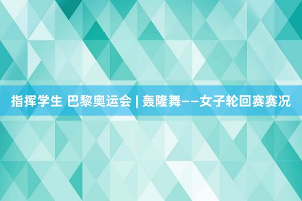 指挥学生 巴黎奥运会 | 轰隆舞——女子轮回赛赛况