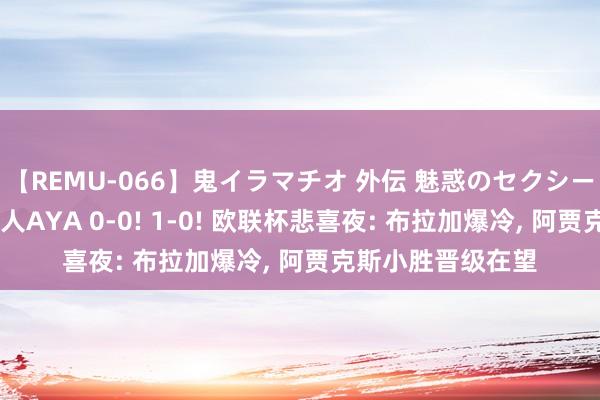 【REMU-066】鬼イラマチオ 外伝 魅惑のセクシーイラマチオ 芸能人AYA 0-0! 1-0! 欧联杯悲喜夜: 布拉加爆冷, 阿贾克斯小胜晋级在望