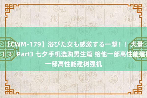 【CWM-179】浴びた女も感激する一撃！！大量顔射！！！ Part3 七夕手机选购男生篇 给他一部高性能建树强机