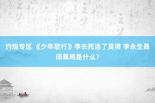 约炮专区 《少年歌行》李长死活了莫得 李永生最闭幕局是什么？