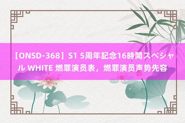 【ONSD-368】S1 5周年記念16時間スペシャル WHITE 燃罪演员表，燃罪演员声势先容