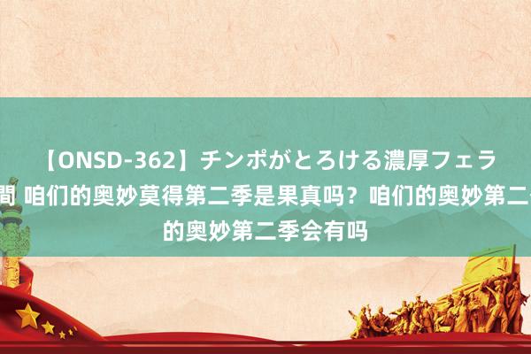 【ONSD-362】チンポがとろける濃厚フェラチオ4時間 咱们的奥妙莫得第二季是果真吗？咱们的奥妙第二季会有吗