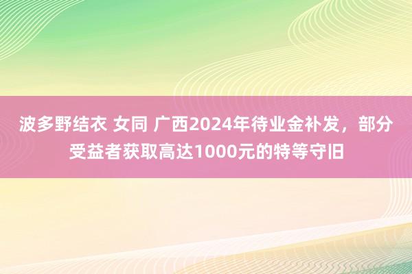 波多野结衣 女同 广西2024年待业金补发，部分受益者获取高达1000元的特等守旧