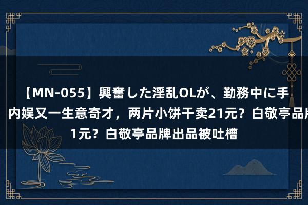 【MN-055】興奮した淫乱OLが、勤務中に手コキ！！？？ 内娱又一生意奇才，两片小饼干卖21元？白敬亭品牌出品被吐槽