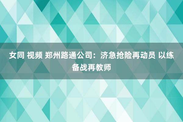 女同 视频 郑州路通公司：济急抢险再动员 以练备战再教师