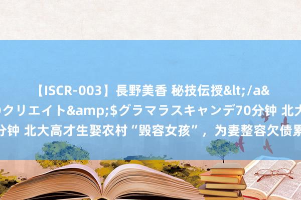 【ISCR-003】長野美香 秘技伝授</a>2011-09-08SODクリエイト&$グラマラスキャンデ70分钟 北大高才生娶农村“毁容女孩”，为妻整容欠债累累，近况令东说念主感叹