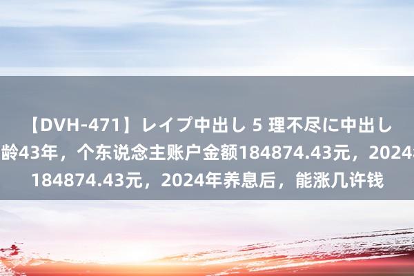 【DVH-471】レイプ中出し 5 理不尽に中出しされた7人のギャル 工龄43年，个东说念主账户金额184874.43元，2024年养息后，能涨几许钱