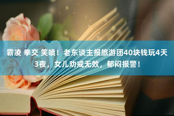 霸凌 拳交 笑喷！老东谈主报旅游团40块钱玩4天3夜，女儿劝戒无效，郁闷报警！