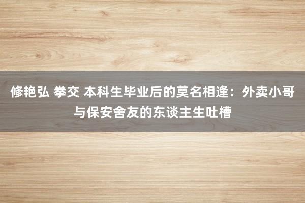 修艳弘 拳交 本科生毕业后的莫名相逢：外卖小哥与保安舍友的东谈主生吐槽