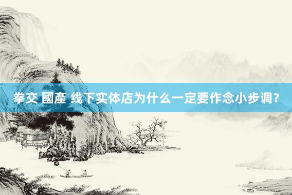 拳交 國產 线下实体店为什么一定要作念小步调？