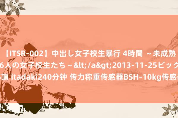 【ITSR-002】中出し女子校生暴行 4時間 ～未成熟なカラダを弄ばれる16人の女子校生たち～</a>2013-11-25ビッグモーカル&$頂 itadaki240分钟 传力称重传感器BSH-10kg传感器TRANSCELL好意思国不易受外界烦躁