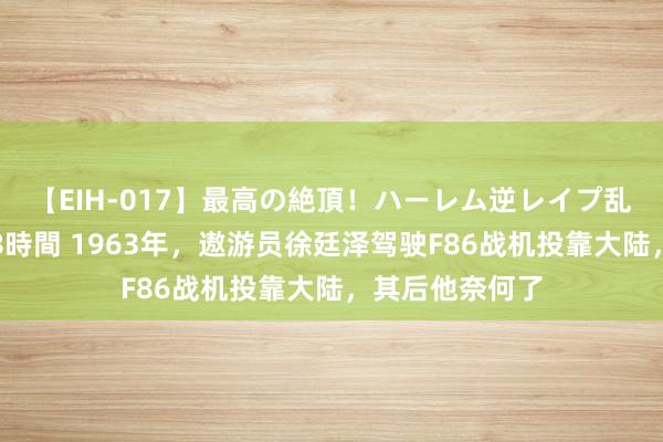 【EIH-017】最高の絶頂！ハーレム逆レイプ乱交スペシャル8時間 1963年，遨游员徐廷泽驾驶F86战机投靠大陆，其后他奈何了