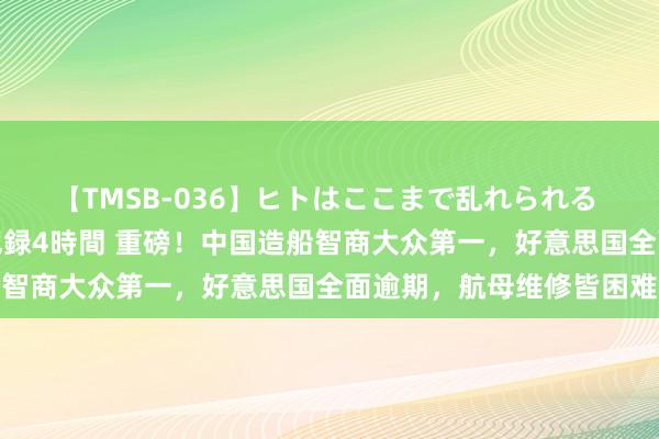 【TMSB-036】ヒトはここまで乱れられる 理性崩壊と豪快絶頂の記録4時間 重磅！中国造船智商大众第一，好意思国全面逾期，航母维修皆困难