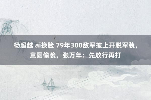 杨超越 ai换脸 79年300敌军披上开脱军装，意图偷袭，张万年：先放行再打