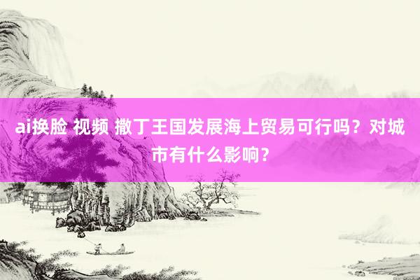 ai换脸 视频 撒丁王国发展海上贸易可行吗？对城市有什么影响？