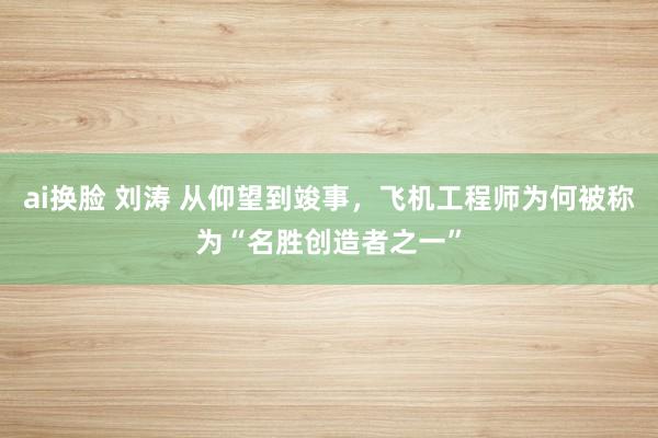 ai换脸 刘涛 从仰望到竣事，飞机工程师为何被称为“名胜创造者之一”