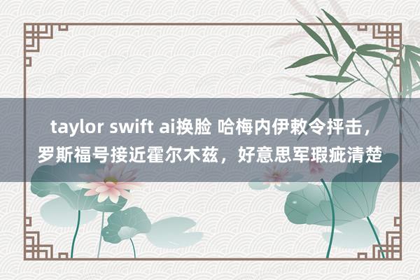 taylor swift ai换脸 哈梅内伊敕令抨击，罗斯福号接近霍尔木兹，好意思军瑕疵清楚