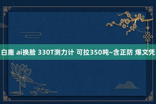 白鹿 ai换脸 330T测力计 可拉350吨~含正防 爆文凭