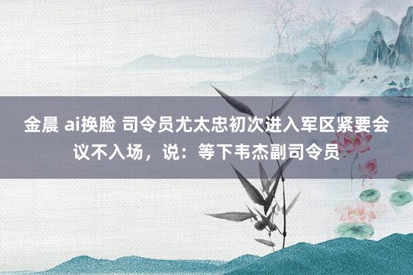 金晨 ai换脸 司令员尤太忠初次进入军区紧要会议不入场，说：等下韦杰副司令员