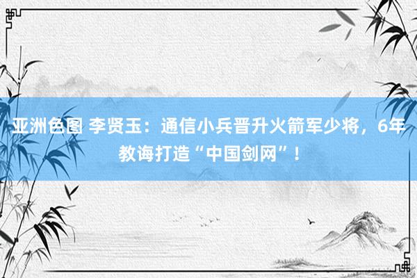 亚洲色图 李贤玉：通信小兵晋升火箭军少将，6年教诲打造“中国剑网”！