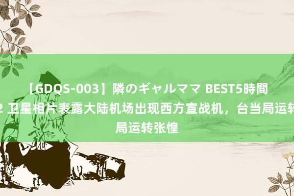 【GDQS-003】隣のギャルママ BEST5時間 Vol.2 卫星相片表露大陆机场出现西方宣战机，台当局运转张惶